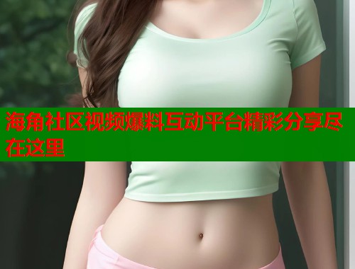 海角社区视频爆料互动平台精彩分享尽在这里