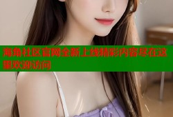 海角社区官网全新上线精彩内容尽在这里欢迎访问