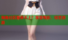 海角社区登录不上？享受电影、综艺资源