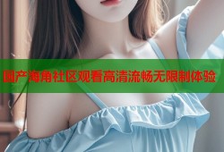 国产海角社区观看高清流畅无限制体验