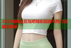 2022海角社区贴吧精彩回顾与热门话题全解析