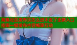 海角社区发布页怎么进不去了全新入口指南一键发布内容畅享互动