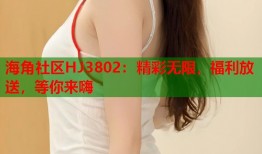 海角社区HJ3802：精彩无限，福利放送，等你来嗨