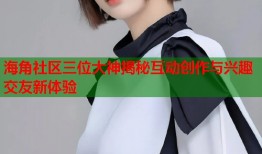 海角社区三位大神揭秘互动创作与兴趣交友新体验