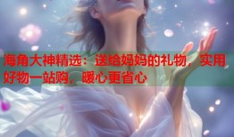 海角大神精选：送给妈妈的礼物，实用好物一站购，暖心更省心