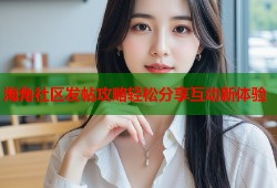 海角社区发帖攻略轻松分享互动新体验