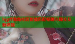hjgff海角社区智能匹配畅聊兴趣交友新体验