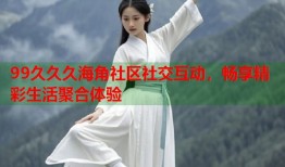 99久久久海角社区社交互动，畅享精彩生活聚合体验