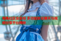 海角社区安全吗 多功能匿名聊天与视频分享平台揭秘
