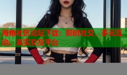 海角社区论坛下载：即时社交、多元互动、真实交友平台