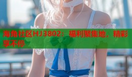 海角社区HJ3802：福利聚集地，精彩享不停