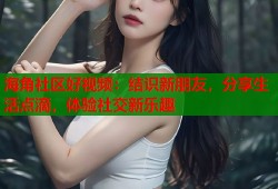 海角社区好视频：结识新朋友，分享生活点滴，体验社交新乐趣