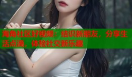 海角社区好视频：结识新朋友，分享生活点滴，体验社交新乐趣