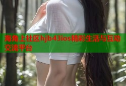 海角上社区hjb43ios精彩生活与互动交流平台