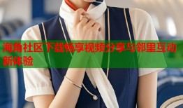 海角社区下载畅享视频分享与邻里互动新体验