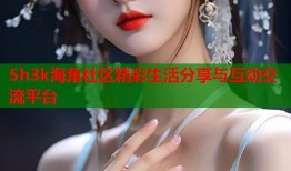 5h3k海角社区精彩生活分享与互动交流平台