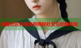 海角社区内容真假揭秘社交互动新体验