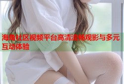 海角社区视频平台高清流畅观影与多元互动体验