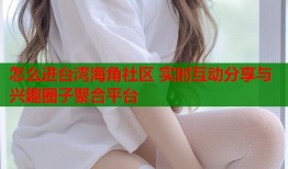 怎么进台湾海角社区 实时互动分享与兴趣圈子聚合平台