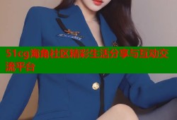 51cg海角社区精彩生活分享与互动交流平台