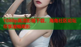 1080p高清影视下载，海角社区论坛尽享流畅观影