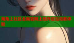 海角上社区全新官网上线开启互动新体验