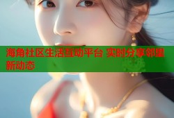 海角社区生活互动平台 实时分享邻里新动态