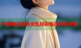 99海角社区熟女乱精彩互动尽在掌握