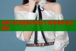海角社区视频缓存轻松下载畅享高清短视频