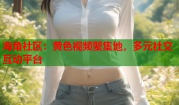 海角社区：黄色视频聚集地，多元社交互动平台