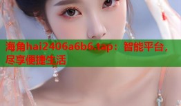 海角hai2406a6b6.tap：智能平台，尽享便捷生活