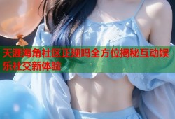 天涯海角社区正规吗全方位揭秘互动娱乐社交新体验