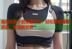 海角社区下载资源平台：轻松获取海量资源，发现新世界