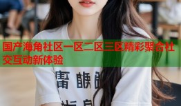 国产海角社区一区二区三区精彩聚合社交互动新体验