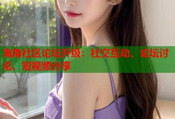 海角社区论坛升级：社交互动、论坛讨论、短视频分享