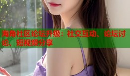 海角社区论坛升级：社交互动、论坛讨论、短视频分享