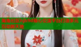 海角社区hjb9d核心交流平台打造多元互动新天地