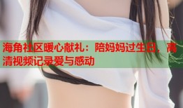 海角社区暖心献礼：陪妈妈过生日，高清视频记录爱与感动