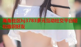 海角社区hj3783多元互动社交平台轻松结识好友