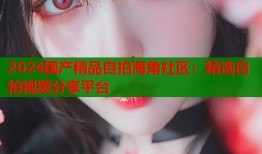 2024国产精品自拍海角社区：精选自拍视频分享平台