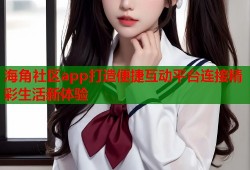 海角社区app打造便捷互动平台连接精彩生活新体验