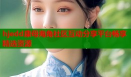 hjedd康母海角社区互动分享平台畅享精选资源