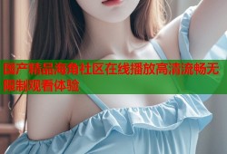 国产精品海角社区在线播放高清流畅无限制观看体验