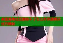 桌面海角社区删除不了怎么办快速解决技巧揭秘