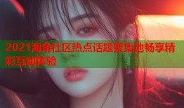 2021海角社区热点话题聚集地畅享精彩互动体验