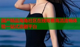 国产精品海角社区在线观看高清流畅体验一站式追剧平台