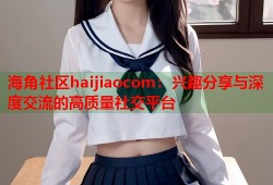 海角社区haijiaocom：兴趣分享与深度交流的高质量社交平台