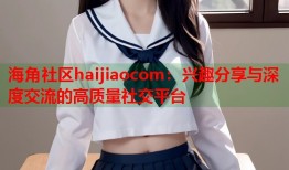 海角社区haijiaocom：兴趣分享与深度交流的高质量社交平台