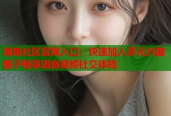 海角社区官网入口：快速加入多元兴趣圈子畅享语音视频社交体验
