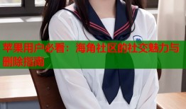 苹果用户必看：海角社区的社交魅力与删除指南